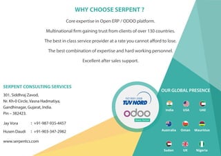 WHY CHOOSE SERPENT ?
Core expertise in Open ERP / ODOO platform.
The best combination of expertise and hard working personnel.
Excellent after sales support.
Multinational firm gaining trust from clients of over 130 countries.
The best in class service provider at a rate you cannot afford to lose.
SERPENT CONSULTING SERVICES
www.serpentcs.com
301, Siddhraj Zavod,
Nr. Kh-0 Circle, Vasna Hadmatiya,
Gandhinagar, Gujarat, India.
Pin – 382423.
Jay Vora +91-987-935-4457
+91-903-347-2982Husen Daudi
Ready Partner
India USA UAE
Australia Oman Mauritius
UK NigeriaSudan
OUR GLOBAL PRESENCE
 