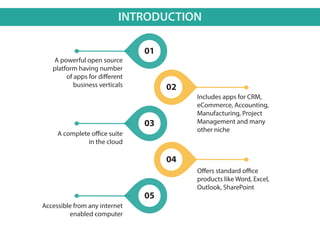 INTRODUCTION
A powerful open source
platform having number
of apps for different
business verticals
Includes apps for CRM,
eCommerce, Accounting,
Manufacturing, Project
Management and many
other niche
A complete office suite
in the cloud
Offers standard office
products like Word, Excel,
Outlook, SharePoint
Accessible from any internet
enabled computer
01
02
04
03
05
 