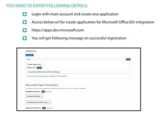 YOU NEED TO ENTER FOLLOWING DETAILS:
Login with main account and create one application
Access below url for create application for Microsoft Office365 integration
https://apps.dev.microsoft.com
You will get following message on successful registration
 