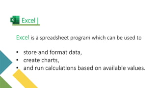 Excel is a spreadsheet program which can be used to
• store and format data,
• create charts,
• and run calculations based on available values.
Excel |
 