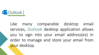 Like many comparable desktop email
services, Outlook desktop application allows
you to sign into your email address(es) in
order to manage and store your email from
your desktop.
Outlook |
 