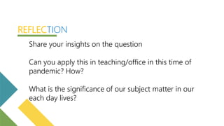Share your insights on the question
Can you apply this in teaching/office in this time of
pandemic? How?
What is the significance of our subject matter in our
each day lives?
REFLECTION
 