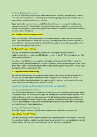 1. Plan for Data Loss Prevention
MS 365 DLP monitoringandprotectionare native tothe appsthat usersuse everyday.So, evenif
your usersare unaccustomedtodata losspreventionthinkingandpractices,itcan still protectyour
organizations’sensitive datafromriskyactivities.
If your organizationandusersare newto DLP practices,itmay needa change to yourbusiness
processestoadoptDLP. There will be a culture shiftforyourusers.However, byproperplanning,
testing,andtuning,yourDLP policieswill protectyoursensitive datawhileminimizinganypotential
businessprocessdisruptions.
Data Loss PreventionTechnologyPlanning
Again,as a technology,DLPcanmonitorand protectsensitivedataat rest,inuse,and inmotion
across Microsoft365 services,Windows10devices,on-premisesSharePoint,andon-Promisesfile
shares.There are planningimplicationsforthe differentlocations,targetdatatype,andthe actions
to be takenwhena policymatchoccurs.
DLP BusinessProcessesPlanning
Data losspreventionblocksprohibitedactionssuchassharingsensitive dataviaemail
inappropriately.WhenyouplanyourDLPpolicies,you have toidentifythe businessprocessesthat
touch yoursensitive items.
Then,howto identifybetweenappropriate andinappropriate userbehaviors?Don’tworry.The
businessprocessownerswill helpyou. Youneedtoplanyourpoliciesanddeploythemin testmode.
Whenintest mode,evaluate the impactsof the DLPpoliciesthroughactivityexplorer.Finally,apply
those policiestomore restrictivemodes.
DLP Organizational Culture Planning
A successful DLPimplementationdependsongettingyouruserstrainedandacclimatedto Office
365 data losspreventionpracticesthe same asonwell-plannedandtunedpolicies.Youare
recommendedtorelyonpolicytipstoraise awarenesswithyourusersbefore changingthe policy
enforcementfromtestmode tomore restrictive modes.
https://www.minitool.com/backup-tips/microsoft-office-wont-open.html
2. Prepare for Data Loss Prevention
You can implementDLPpoliciestodataat rest, inuse,and inmotioninlocations mentionedabove.
For sensitivedatainthe above locations,eachhasdifferentpre-requisites.Insome locationssuchas
Exchange Online,sensitiveitemscanbe protectedbyDLPby justconfiguringanappliedpolicy. In
otherlocationslike on-premisesfilerepositories,anAzure InformationProtection(AIP) scanneris
required.Youneedtoprepare yourenvironmentandcode draftpoliciesandtestthemcompletely
before activatinganyblockingoperations.
3. Deploy DLP Policies in Production
Generally,there are fourstepstodeployyourdatalosspreventionpoliciesinproduction.
Step 1. Design YourDLP Policies
Firstof all,define yourcontrol objectivesandhow theyimplementacrosseachrespective workload.
Then,drafta policythatembodiesyour objectives.Youcanstart withone workloadata time or with
all workloads atthe same time.Itall dependsonyouandthere isno impactso far.
 