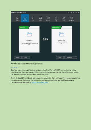 Alt=MiniTool ShadowMakerBackupInterface
Summary
Data losspreventionreportsalarge amountof infointoMicrosoft365 from monitoring,policy
matchesand actions,anduseractivities.Youneedtoconsume andact on that informationtotune
the policiesandtriage actionstakenonsensitiveitems.
That’s all aboutOffice 365 data losspreventionwe wanttoshare withyou.If you have anyquestions
no matteraboutthe topicor the companiontool we mentioninthe last,feel free toleavea
commentbeloworconsultat support@minitool.com.
 