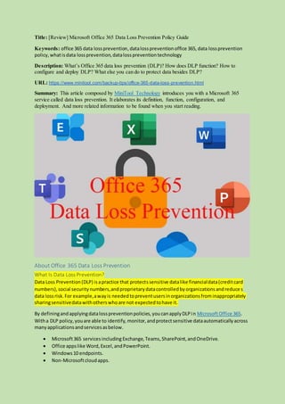 Title: [Review] Microsoft Office 365 Data Loss Prevention Policy Guide
Keywords: office 365 data lossprevention,datalosspreventionoffice 365, data lossprevention
policy,whatisdata lossprevention,datalosspreventiontechnology
Description: What’s Office 365 data loss prevention (DLP)? How does DLP function? How to
configure and deploy DLP? What else you can do to protect data besides DLP?
URL: https://www.minitool.com/backup-tips/office-365-data-loss-prevention.html
Summary: This article composed by MiniTool Technology introduces you with a Microsoft 365
service called data loss prevention. It elaborates its definition, function, configuration, and
deployment. And more related information to be found when you start reading.
About Office 365 Data Loss Prevention
What Is Data Loss Prevention?
Data Loss Prevention(DLP) isapractice that protectssensitive datalike financialdata(creditcard
numbers),social securitynumbers,andproprietarydatacontrolledbyorganizationsandreduces
data lossrisk.For example,awayis neededtopreventusersinorganizationsfrominappropriately
sharingsensitivedatawithotherswhoare not expectedtohave it.
By definingandapplyingdatalosspreventionpolicies,youcanapplyDLPin MicrosoftOffice 365.
Witha DLP policy,youare able to identify, monitor,andprotectsensitive dataautomaticallyacross
manyapplicationsandservicesasbelow.
 Microsoft365 servicesincluding Exchange,Teams,SharePoint,andOneDrive.
 Office appslike Word,Excel,andPowerPoint.
 Windows10 endpoints.
 Non-Microsoftcloudapps.
 