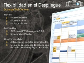 Flexibilidad en el Despliegue
Exchange Web Services
Flexible
  β Exchange Online
  β Exchange Server
  β Entornos híbridos

Fácil de Usar
  β .NET-based EWS Managed API 1.0
  β Soporte Visual Studio

Gran Funcionalidad
  β Aplicaciones y portales personalizados
  β Mejora de aplicaciones de negocio con
      datos de calendario y flujos de trabajo
 