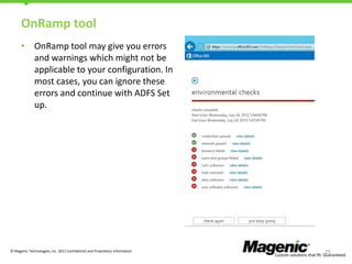 OnRamp tool
• OnRamp tool may give you errors
and warnings which might not be
applicable to your configuration. In
most cases, you can ignore these
errors and continue with ADFS Set
up.

© Magenic Technologies, Inc. 2011 Confidential and Proprietary Information

25

 