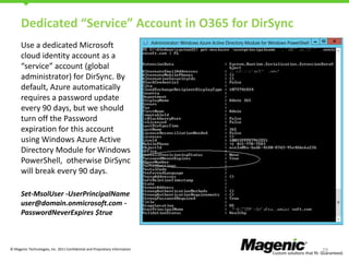 Dedicated “Service” Account in O365 for DirSync
Use a dedicated Microsoft
cloud identity account as a
“service” account (global
administrator) for DirSync. By
default, Azure automatically
requires a password update
every 90 days, but we should
turn off the Password
expiration for this account
using Windows Azure Active
Directory Module for Windows
PowerShell, otherwise DirSync
will break every 90 days.
Set-MsolUser -UserPrincipalName
user@domain.onmicrosoft.com PasswordNeverExpires $true

© Magenic Technologies, Inc. 2011 Confidential and Proprietary Information

29

 