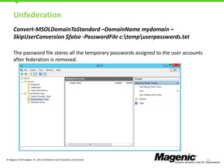 Unfederation
Convert-MSOLDomainToStandard –DomainName mydomain –
SkipUserConversion $false -PasswordFile c:tempuserpasswords.txt
The password file stores all the temporary passwords assigned to the user accounts
after federation is removed.

© Magenic Technologies, Inc. 2011 Confidential and Proprietary Information

31

 