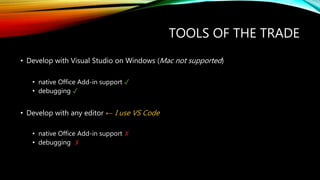 TOOLS OF THE TRADE
• Develop with Visual Studio on Windows (Mac not supported)
• native Office Add-in support ✓
• debugging ✓
• Develop with any editor ← I use VS Code
• native Office Add-in support ✗
• debugging ✗
 