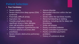 Patient Selection
 Poor Candidates
• Severe obesity
• Severe obstructive sleep apnea (OSA)
syndrome
• Potentially difficult airway
• Aspiration risk
• Possible anaphylaxis risk (eg,
significant drug or latex allergies,
mast cell activation syndrome)
• Possible malignant hyperthermia risk
• Previous adverse outcomes after
anesthesia
• Severe chronic obstructive pulmonary
disease
• Seizure disorder
• Myocardial infarction within the last
six months
• Stroke within the last three months
• Abnormal bleeding or clotting
tendency, including risk for deep vein
thrombosis
• Sickle cell disease
• Poorly controlled diabetes
• Poorly controlled hypertension
• Poorly controlled psychiatric
problems
• History of substance abuse
 