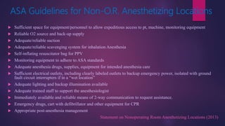 ASA Guidelines for Non-O.R. Anesthetizing Locations
 Sufficient space for equipment/personnel to allow expeditious access to pt, machine, monitoring equipment
 Reliable O2 source and back-up supply
 Adequate/reliable suction
 Adequate/reliable scavenging system for inhalation Anesthesia
 Self-inflating resuscitator bag for PPV
 Monitoring equipment to adhere to ASA standards
 Adequate anesthesia drugs, supplies, equipment for intended anesthesia care
 Sufficient electrical outlets, including clearly labeled outlets to backup emergency power, isolated with ground
fault circuit interrupters if in a “wet location”
 Adequate lighting and backup illumination available
 Adequate trained staff to support the anesthesiologist
 Immediately available and reliable means of 2-way communication to request assistance.
 Emergency drugs, cart with defibrillator and other equipment for CPR
 Appropriate post-anesthesia management
Statement on Nonoperating Room Anesthetizing Locations (2013)
 