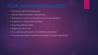 RCoA recommendations(2011)
 • Familiarity with all remote areas
 • Standardized anesthetic equipments
 • Mandatory monitoring should be as for any location.
 • Availabilty of fully trained assistant
 • Ensuring patients safety
 • Expert recovery care
 • Accurate documentation of anesthetic procedure
 • Wherever poosible anesthesia provided by expert consultants
 