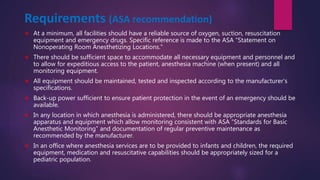 Requirements (ASA recommendation)
 At a minimum, all facilities should have a reliable source of oxygen, suction, resuscitation
equipment and emergency drugs. Specific reference is made to the ASA “Statement on
Nonoperating Room Anesthetizing Locations.”
 There should be sufficient space to accommodate all necessary equipment and personnel and
to allow for expeditious access to the patient, anesthesia machine (when present) and all
monitoring equipment.
 All equipment should be maintained, tested and inspected according to the manufacturer’s
specifications.
 Back-up power sufficient to ensure patient protection in the event of an emergency should be
available.
 In any location in which anesthesia is administered, there should be appropriate anesthesia
apparatus and equipment which allow monitoring consistent with ASA “Standards for Basic
Anesthetic Monitoring” and documentation of regular preventive maintenance as
recommended by the manufacturer.
 In an office where anesthesia services are to be provided to infants and children, the required
equipment, medication and resuscitative capabilities should be appropriately sized for a
pediatric population.
 