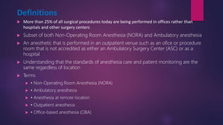 Definitions
 More than 25% of all surgical procedures today are being performed in offices rather than
hospitals and other surgery centers
 Subset of both Non-Operating Room Anesthesia (NORA) and Ambulatory anesthesia
 An anesthetic that is performed in an outpatient venue such as an ofice or procedure
room that is not accredited as either an Ambulatory Surgery Center (ASC) or as a
hospital
 Understanding that the standards of anesthesia care and patient monitoring are the
same regardless of location
 Terms
 • Non-Operating Room Anesthesia (NORA)
 • Ambulatory anesthesia
 • Anesthesia at remote location
 • Outpatient anesthesia
 • Office-based anesthesia (OBA)
 