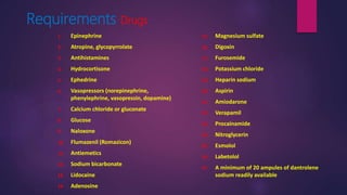 Requirements Drugs
1. Epinephrine
2. Atropine, glycopyrrolate
3. Antihistamines
4. Hydrocortisone
5. Ephedrine
6. Vasopressors (norepinephrine,
phenylephrine, vasopressin, dopamine)
7. Calcium chloride or gluconate
8. Glucose
9. Naloxone
10. Flumazenil (Romazicon)
11. Antiemetics
12. Sodium bicarbonate
13. Lidocaine
14. Adenosine
15. Magnesium sulfate
16. Digoxin
17. Furosemide
18. Potassium chloride
19. Heparin sodium
20. Aspirin
21. Amiodarone
22. Verapamil
23. Procainamide
24. Nitroglycerin
25. Esmolol
26. Labetolol
27. A minimum of 20 ampules of dantrolene
sodium readily available
 