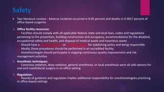 Safety
 Two literature reviews : Adverse incidents occurred in 0.05 percent and deaths in 0.0017 percent of
office-based surgeries
 Office facility resources:
>> Facilities should comply with all applicable federal, state and local laws, codes and regulations
pertaining to fire prevention, building construction and occupancy, accommodations for the disabled,
occupational safety and health, and disposal of medical waste and hazardous waste
>> Should have a Medical Director or Governing Body for stablishing policy and being responsible
>> Ideally, these procedures should be performed in an accredited facility
>> Anesthesiologist should participate in ongoing continuous quality improvement and risk
management activities
 Anesthetic techniques:
>> Conscious sedation, deep sedation, general anesthesia, or local anesthesia were all safe options for
oral and maxillofacial surgery in an office setting
 Regulation:
>> Paucity of guidance and regulation implies additional responsibility for anesthesiologists practicing
in office-based settings
 