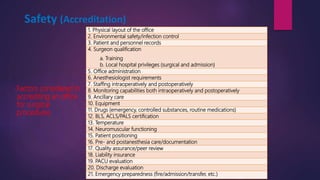 Safety (Accreditation)
1. Physical layout of the office
2. Environmental safety/infection control
3. Patient and personnel records
4. Surgeon qualification
a. Training
b. Local hospital privileges (surgical and admission)
5. Office administration
6. Anesthesiologist requirements
7. Staffing intraoperatively and postoperatively
8. Monitoring capabilities both intraoperatively and postoperatively
9. Ancillary care
10. Equipment
11. Drugs (emergency, controlled substances, routine medications)
12. BLS, ACLS/PALS certification
13. Temperature
14. Neuromuscular functioning
15. Patient positioning
16. Pre- and postanesthesia care/documentation
17. Quality assurance/peer review
18. Liability insurance
19. PACU evaluation
20. Discharge evaluation
21. Emergency preparedness (fire/admission/transfer, etc.)
Factors considered in
accrediting an office
for surgical
procedures
 