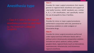 • Class A-C refer to the level of
anesthesia provided as described
by the American College of
Surgeons
Class C:
Provides for major surgical procedures that require
general or regional block anesthesia and support of
vital bodily function. AAASF standards use a similar
A, B, C, C-M classification, and specifically restrict
the use of propofol to Class C facilities.
Class B:
Provides for minor or major surgical procedures
performed in conjunction with oral, parenteral or
intravenous sedation or under analgesic or
dissociative drugs.
Class A:
Provides for minor surgical procedures performed
under topical and local infiltration blocks with or
without oral or intramuscular preoperative sedation.
Excluded are spinal, epidural, axillary, stellate
ganglion block, regional blocks (such as interscalene),
supraclavicular, infraclavicular, and intravenous
regional anesthesia.
Anesthesia type
 