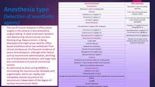 Anesthesia type
(Selection of anesthetic
agents)
General Anesthesia MAC Anesthesia
Premedication Midazolam 2 mg IV (in holding
area) andMidazolam 2 mg IV (in holding area)
Induction 0.25-1 mg IV during procedure
titrated to effectPropofol 2.0-2.5 mg/kg IV or
Thiopental 3-5 mg/kg IV or O2 3-4 L/min by nasal cannula or 6-8
L/min by face mask with
capnograph
± Fentanyl 1 μg/kg IV
Muscle Relaxation
Succinylcholine 1 mg/kg IV (for intubation)
Propofol 1-1.5 mg/kg IV then 50-
100 μg/kg/min or
Vecuronium 0.1 mg/kg IV or Dexmedetomidine 1 μg/kg for 15-
20 min then 0.2-0.7 μg/kg/h orCisatracurium 0.2 mg/kg IV or
Rocuronium 0.6-1.2 mg/kg IV or Remifentanil 0.25-0.75 μg/kg/min
Maintenance of Anesthesia Fentanyl 12.5-25 μg IV can be
titrated to effect and monitor for
respiratory depression
O230%-100%
± N2O 0%-70% plus
Desflurane or sevoflurane
Reversal of muscle relaxation
Neostigmine 0.07 mg/kg IV plus
Glycopyrrolate 0.01 mg/kg IV
Analgesia
Fentanyl 25 μg IV titrated to effect up to 100 μg total
Morphine 1-4 mg IV titrated to effect up to 8 mg total
(Monitor for respiratory depression)
Nausea prophylaxis
Dolasetron 12.5 mg IV
± Metoclopramide 10 mg IV
Consider OG tube placement and suction for patients at risk for postoperative nausea and vomiting
(PONV).
O2100%
Suction oropharynx
Extubate (based on standard extubation criteria)
• The use of muscle relaxants in office-based
surgery is the same as in any ambulatory
surgical setting. A rapid-onset short-duration
non-depolarizing neuromuscular junction
blocking drug, Rapacuronium, is being
developed and might prove ideal for office-
based anesthesia which was withdrawn from
clinical use because of a frequent incidence of
severe bronchospasm, although other factors
such as inconvenient administration, declining
use of endotracheal intubation, and large costs
also contributed to its lack of commercial
success
• An alternative to short-acting NMBDs is
terminating the neuromuscular blockade with
sugammadex, which can rapidly and
completely reverse rocuronium (or
vecuronium) independent of the degree of
residual neuromuscular block
 