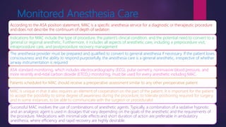 Monitored Anesthesia Care
According to the ASA position statement, MAC is a specific anesthesia service for a diagnostic or therapeutic procedure
and does not describe the continuum of depth of sedation
Indications for MAC include the type of procedure, the patient’s clinical condition, and the potential need to convert to a
general or regional anesthetic. Furthermore, it includes all aspects of anesthetic care, including a preprocedure visit,
intraprocedure care, and postprocedure recovery management
The anesthesia provider must be prepared and qualified to convert to general anesthesia if necessary. If the patient loses
consciousness and the ability to respond purposefully, the anesthesia care is a general anesthetic, irrespective of whether
airway instrumentation is required
ASA standard monitoring, which includes electrocardiography (ECG), pulse oximetry, noninvasive blood pressure, and
more recently end-tidal carbon dioxide (ETCO2) monitoring, must be used for every anesthetic including MAC.
Patients scheduled for MAC should receive a preoperative assessment similar to any other preoperative patient
MAC is unique in that it also requires an element of cooperation on the part of the patient. It is important for the patient
to accept the possibility to some degree of awareness during the procedure, to tolerate positioning required for surgery,
and in some instances, to be able to communicate with the surgeon or proceduralist
Successful MAC involves the use of combinations of anesthetic agents. Typically, a combination of a sedative hypnotic
and an analgesic agent is used in dosages that vary depending on the goals of the anesthetic and the requirements of
the procedure. Medications with minimal side effects and short duration of action are preferable in ambulatory
anesthesia, where efficiency and rapid recovery are highly desirable.
 