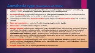Anesthesia type (Avoidance of PONV)
 Prophylactic drugs: may include: scopolamine, and/or intravenous administration of one or more of the following
intravenous agents: dexamethasone, ondansetron, famotidine, and/or metoclopramide.
 Anesthetic techniques: to minimize PONV include use of TIVA, usually with propofol alone or in combination with an
opioid. Also, dexmedetomidine may be used as an adjunct anesthetic agent.
 Other techniques include use of Neuraxial Anesthesia (spinal or epidural) or Peripheral Nerve Blocks, with or without
catheters.
 Opioid-sparing analgesics: are used when feasible (eg, acetaminophen and/or NSAIDs).
 Nitrous oxide: is avoided in patients at high risk for PONV.
 Adequate Hydration: may be useful in prevention of PONV (avoiding orthostatic hypotension and consequent decreased
blood flow to the midbrain emetic centers). For most healthy adult patients undergoing minimally-invasive relatively
short outpatient surgical procedures that are not associated with significant fluid shifts or blood loss, 1 to 2 L of a
balanced electrolyte solution (eg, Ringer’s lactate solution) is administered during surgery. Such empiric fluid
administration addresses the mild dehydration caused by preoperative fasting, and is associated with less postoperative
nausea and vomiting as well as less postoperative pain.
 Postoperative period: patients who develop PONV receive additional multimodal therapy including the same agents
used for prophylaxis. Promethazine, Haloperidol, and/or Diphenhydramine are given, if needed. Aprepitant (neurokinin-
1 receptor antagonist)is another option.
 Persistent severe PONV may be necessary to admit a to an inpatient facility.
 