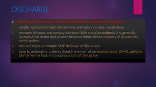 DISCHARGE
 following simple recovery criteria are beneficial in routine clinical practice:
I. simple psychomotor tests like memory and sensory motor coordination
II. recovery of motor and sensory functions: With spinal anaesthesia, it is generally
accepted that motor and sensory functions return before recovery of sympathetic
nerve system
III. two successive orthostatic MAP decrease of 10% or less
IV. prior to ambulation, patients should have normal perianal sensation (S4–5), ability to
plantarflex the foot, and proprioception of the big toe
 