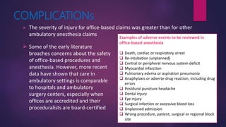 COMPLICATIONs
 The severity of injury for office-based claims was greater than for other
ambulatory anesthesia claims
 Some of the early literature
broaches concerns about the safety
of office-based procedures and
anesthesia. However, more recent
data have shown that care in
ambulatory settings is comparable
to hospitals and ambulatory
surgery centers, especially when
offices are accredited and their
proceduralists are board-certified
Examples of adverse events to be reviewed in
office-based anesthesia
 Death, cardiac or respiratory arrest
 Re-intubation (unplanned)
 Central or peripheral nervous system deficit
 Myocardial infarction
 Pulmonary edema or aspiration pneumonia
 Anaphylaxis or adverse drug reaction, including drug
errors
 Postdural puncture headache
 Dental injury
 Eye injury
 Surgical infection or excessive blood loss
 Unplanned admission
 Wrong procedure, patient, surgical or regional block
site
 