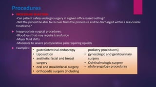 Procedures
 PROCEDURE SELECTION
-Can patient safely undergo surgery in a given office-based setting?
-Will the patient be able to recover from the procedure and be discharged within a reasonable
timeframe?
 Inappropriate surgical procedures:
-Blood loss that may require transfusion
-Major fluid shifts
-Moderate to severe postoperative pain requiring opioids
 Examples:
• gastrointestinal endoscopy
• Liposuction
• aesthetic facial and breast
surgery
• oral and maxillofacial surgery
• orthopedic surgery (including
podiatry procedures)
• gynecologic and genitourinary
surgery
• Ophthalmologic surgery
• otolaryngology procedures
 