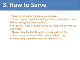 • Briskly serve water when any guest arrives
• Ensure proper cleanliness of Cups / Glass / Coaster / Hands
before serving Tea, Nasta or Food
• Put plates / cups at proper place on table wile serving Tea
and Nasta
• Always carry Tea Coaster while serving water or Tea
• Ensure water or tea or coffee do not spills on tray
• Immediately clean the table after Tea or Nasta
3. How to Serve
 