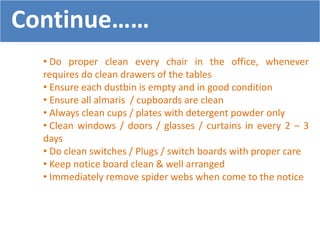 • Do proper clean every chair in the office, whenever
requires do clean drawers of the tables
• Ensure each dustbin is empty and in good condition
• Ensure all almaris / cupboards are clean
• Always clean cups / plates with detergent powder only
• Clean windows / doors / glasses / curtains in every 2 – 3
days
• Do clean switches / Plugs / switch boards with proper care
• Keep notice board clean & well arranged
• Immediately remove spider webs when come to the notice
Continue……
 