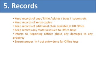 • Keep records of cup / kittle / plates / trays / spoons etc.
• Keep records of xerox copies
• Keep records of additional chair available at HR Office
• Keep records any material issued to Office Boys
• Inform to Reporting Officer about any damages to any
property
• Ensure proper in / out entry done for Office keys
5. Records
 