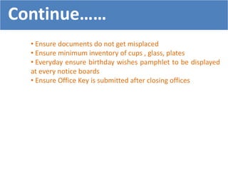 • Ensure documents do not get misplaced
• Ensure minimum inventory of cups , glass, plates
• Everyday ensure birthday wishes pamphlet to be displayed
at every notice boards
• Ensure Office Key is submitted after closing offices
Continue……
 