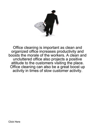 Office cleaning is important as clean and
 organized office increases productivity and
boosts the morale of the workers. A clean and
  uncluttered office also projects a positive
 attitude to the customers visiting the place.
 Office cleaning can also be a great boost up
  activity in times of slow customer activity.




Click Here
 