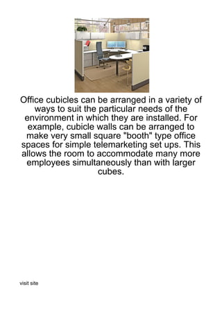 Office cubicles can be arranged in a variety of
    ways to suit the particular needs of the
 environment in which they are installed. For
  example, cubicle walls can be arranged to
 make very small square "booth" type office
spaces for simple telemarketing set ups. This
allows the room to accommodate many more
 employees simultaneously than with larger
                     cubes.




visit site
 