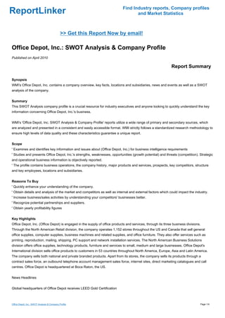 Find Industry reports, Company profiles
ReportLinker                                                                      and Market Statistics



                                             >> Get this Report Now by email!

Office Depot, Inc.: SWOT Analysis & Company Profile
Published on April 2010

                                                                                                             Report Summary

Synopsis
WMI's Office Depot, Inc. contains a company overview, key facts, locations and subsidiaries, news and events as well as a SWOT
analysis of the company.


Summary
This SWOT Analysis company profile is a crucial resource for industry executives and anyone looking to quickly understand the key
information concerning Office Depot, Inc.'s business.


WMI's 'Office Depot, Inc. SWOT Analysis & Company Profile' reports utilize a wide range of primary and secondary sources, which
are analyzed and presented in a consistent and easily accessible format. WMI strictly follows a standardized research methodology to
ensure high levels of data quality and these characteristics guarantee a unique report.


Scope
' Examines and identifies key information and issues about (Office Depot, Inc.) for business intelligence requirements
' Studies and presents Office Depot, Inc.'s strengths, weaknesses, opportunities (growth potential) and threats (competition). Strategic
and operational business information is objectively reported.
' The profile contains business operations, the company history, major products and services, prospects, key competitors, structure
and key employees, locations and subsidiaries.


Reasons To Buy
' Quickly enhance your understanding of the company.
' Obtain details and analysis of the market and competitors as well as internal and external factors which could impact the industry.
' Increase business/sales activities by understanding your competitors' businesses better.
' Recognize potential partnerships and suppliers.
' Obtain yearly profitability figures


Key Highlights
Office Depot, Inc. (Office Depot) is engaged in the supply of office products and services, through its three business divisions.
Through the North American Retail division, the company operates 1,152 stores throughout the US and Canada that sell general
office supplies, computer supplies, business machines and related supplies, and office furniture. They also offer services such as
printing, reproduction, mailing, shipping, PC support and network installation services. The North American Business Solutions
division offers office supplies, technology products, furniture and services to small, medium and large businesses. Office Depot's
International division sells office products to customers in 53 countries throughout North America, Europe, Asia and Latin America.
The company sells both national and private branded products. Apart from its stores, the company sells its products through a
contract sales force, an outbound telephone account management sales force, internet sites, direct marketing catalogues and call
centres. Office Depot is headquartered at Boca Raton, the US.


News Headlines


Global headquarters of Office Depot receives LEED Gold Certification



Office Depot, Inc.: SWOT Analysis & Company Profile                                                                             Page 1/4
 