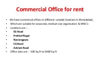 Commercial Office for rent
• We have commercial offices in different suitable locations in Ahmedabad,
• Which are suitable for corporate, medium size organisation & MNC’s
• Locations are : -
• SG Road
• Prahlad Nagar
• Navrangpura
• CG Road
• Ashram Road
• Office sizes are : - 500 Sq.Ft to 3000 Sq.Ft
 