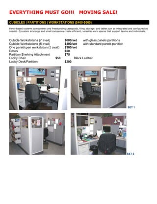 EVERYTHING MUST GO!!!                                        MOVING SALE!

CUBICLES | PARTITIONS | WORKSTATIONS ($400-$600)
Panel-based systems components and freestanding casegoods, filing, storage, and tables can be integrated and configured as
needed. Q system lets large and small companies create efficient, versatile work spaces that support teams and individuals.



Cubicle Workstations (7 avail)                   $600/set     with glass panels partitions
Cubicle Workstations (5 avail)                   $400/set     with standard panels partition
One panel/open workstation (5 avail)             $300/set
Desks                                            $50
Partition Shelving Attachment                    $75
Lobby Chair                     $50                    Black Leather
Lobby Desk/Partition                             $200




                                                                                                         SET 1




                                                                                                        SET 2