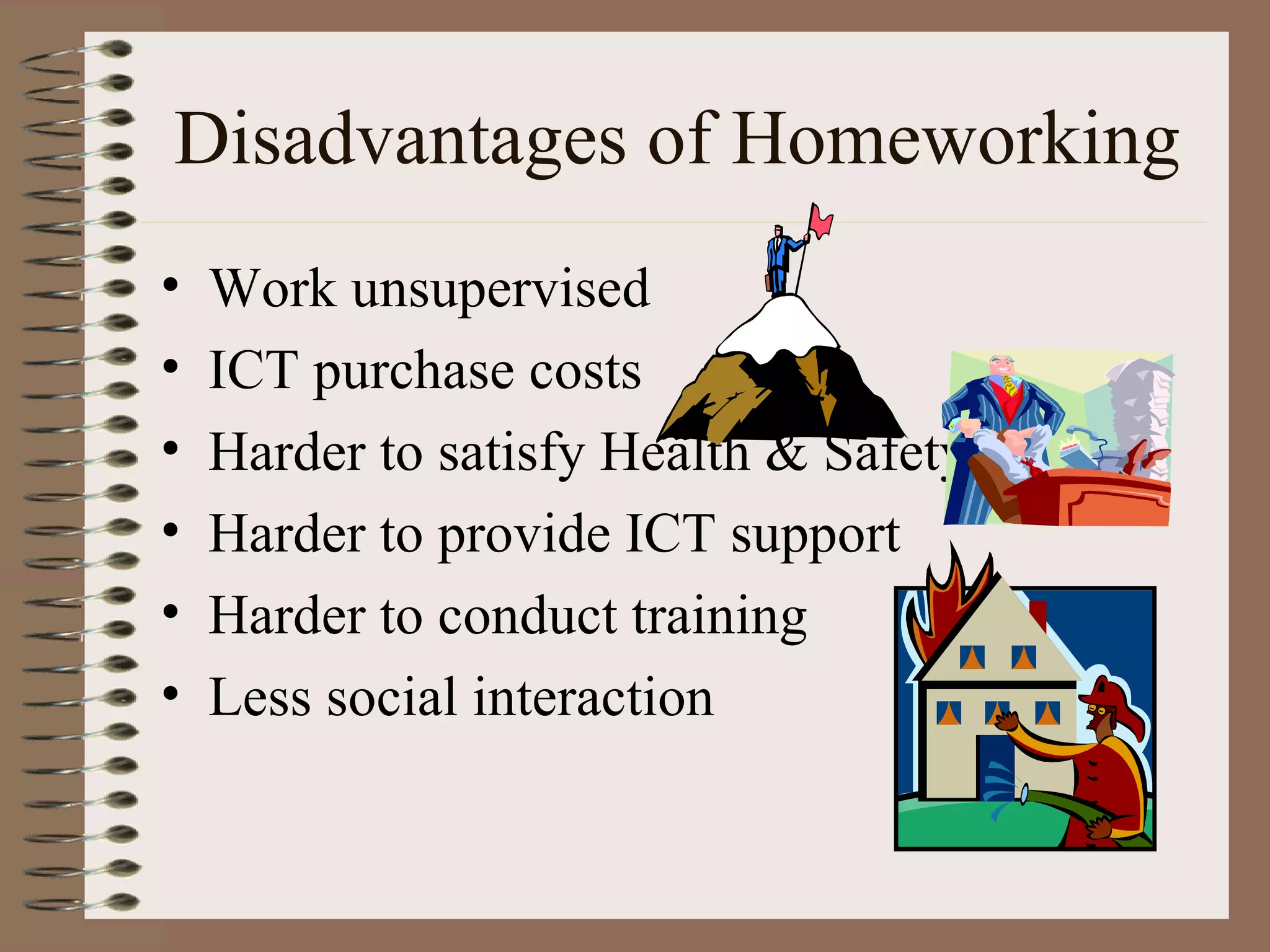Disadvantages of Homeworking Work unsupervised ICT purchase costs Harder to satisfy Health & Safety  Harder to provide ICT support Harder to conduct training Less social interaction 