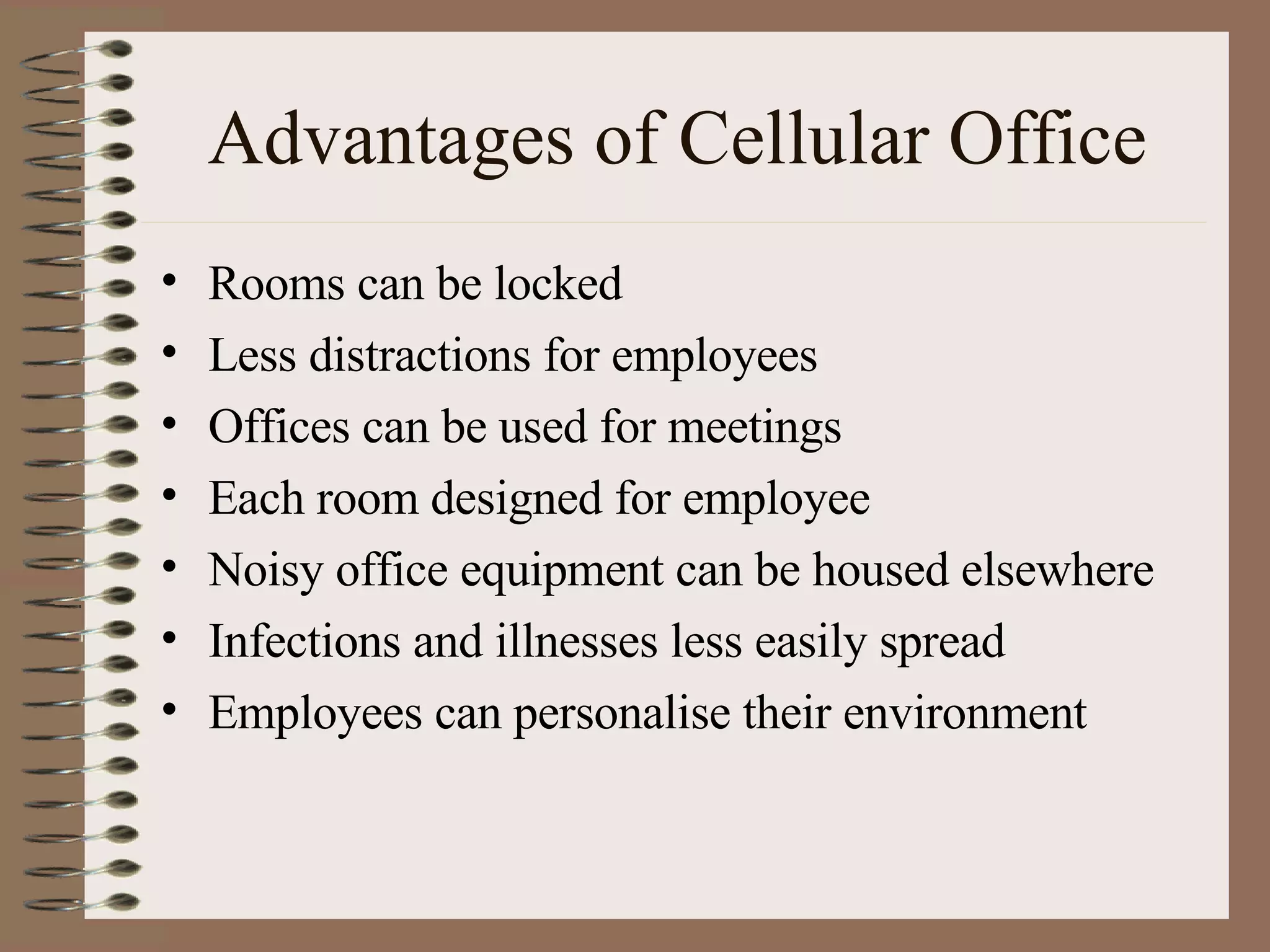 Advantages of Cellular Office Rooms can be locked Less distractions for employees Offices can be used for meetings Each room designed for employee Noisy office equipment can be housed elsewhere Infections and illnesses less easily spread Employees can personalise their environment 