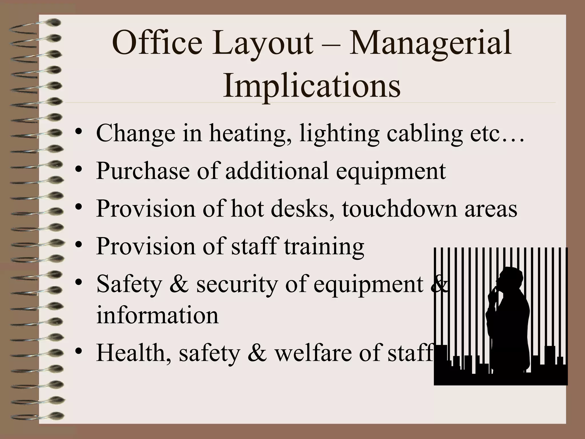 Office Layout – Managerial Implications Change in heating, lighting cabling etc… Purchase of additional equipment Provision of hot desks, touchdown areas Provision of staff training Safety & security of equipment & information Health, safety & welfare of staff 