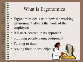 What is Ergonomics Ergonomics deals with how the working environment affects the work of the employees. It is user-centred in its approach Studying people using equipment Talking to them Asking them to test objects 
