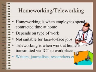 Homeworking/Teleworking Homeworking is when employees spend contracted time at home Depends on type of work Not suitable for face-to-face jobs Teleworking is when work at home is transmitted via ICT to workplace Writers, journalists, researchers etc. 