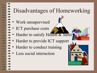 Disadvantages of Homeworking Work unsupervised ICT purchase costs Harder to satisfy Health & Safety  Harder to provide ICT support Harder to conduct training Less social interaction 