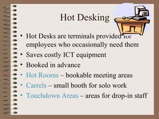 Hot Desking Hot Desks are terminals provided for employees who occasionally need them Saves costly ICT equipment Booked in advance Hot Rooms  – bookable meeting areas Carrels  – small booth for solo work Touchdown Areas  – areas for drop-in staff 