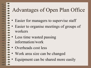 Advantages of Open Plan Office Easier for managers to supervise staff Easier to organise meetings of groups of workers Less time wasted passing information/work Overheads cost less Work area size can be changed Equipment can be shared more easily 