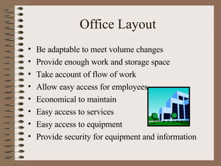 Office Layout Be adaptable to meet volume changes Provide enough work and storage space Take account of flow of work Allow easy access for employees Economical to maintain Easy access to services Easy access to equipment Provide security for equipment and information 
