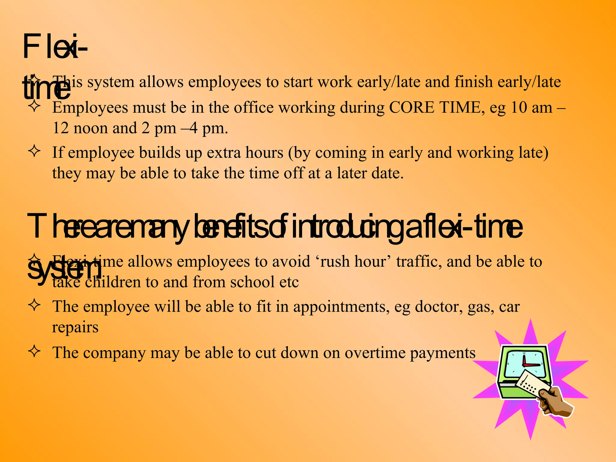 Flexi-time This system allows employees to start work early/late and finish early/late Employees must be in the office working during CORE TIME, eg 10 am –  12 noon and 2 pm –4 pm. If employee builds up extra hours (by coming in early and working late)  they may be able to take the time off at a later date. There are many benefits of introducing a flexi-time system: Flexi-time allows employees to avoid ‘rush hour’ traffic, and be able to  take children to and from school etc The employee will be able to fit in appointments, eg doctor, gas, car  repairs The company may be able to cut down on overtime payments 