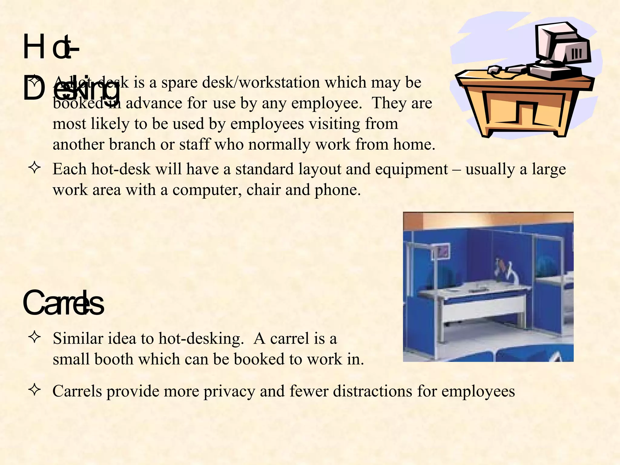 Hot-Desking A hot-desk is a spare desk/workstation which may be  booked in advance for  use by any employee.  They are  most likely to be used by employees visiting from  another branch or staff who normally work from home. Each hot-desk will have a standard layout and equipment – usually a large  work area with a computer, chair and phone. Carrels Similar idea to hot-desking.  A carrel is a  small booth which can be booked to work in. Carrels provide more privacy and fewer distractions for employees 