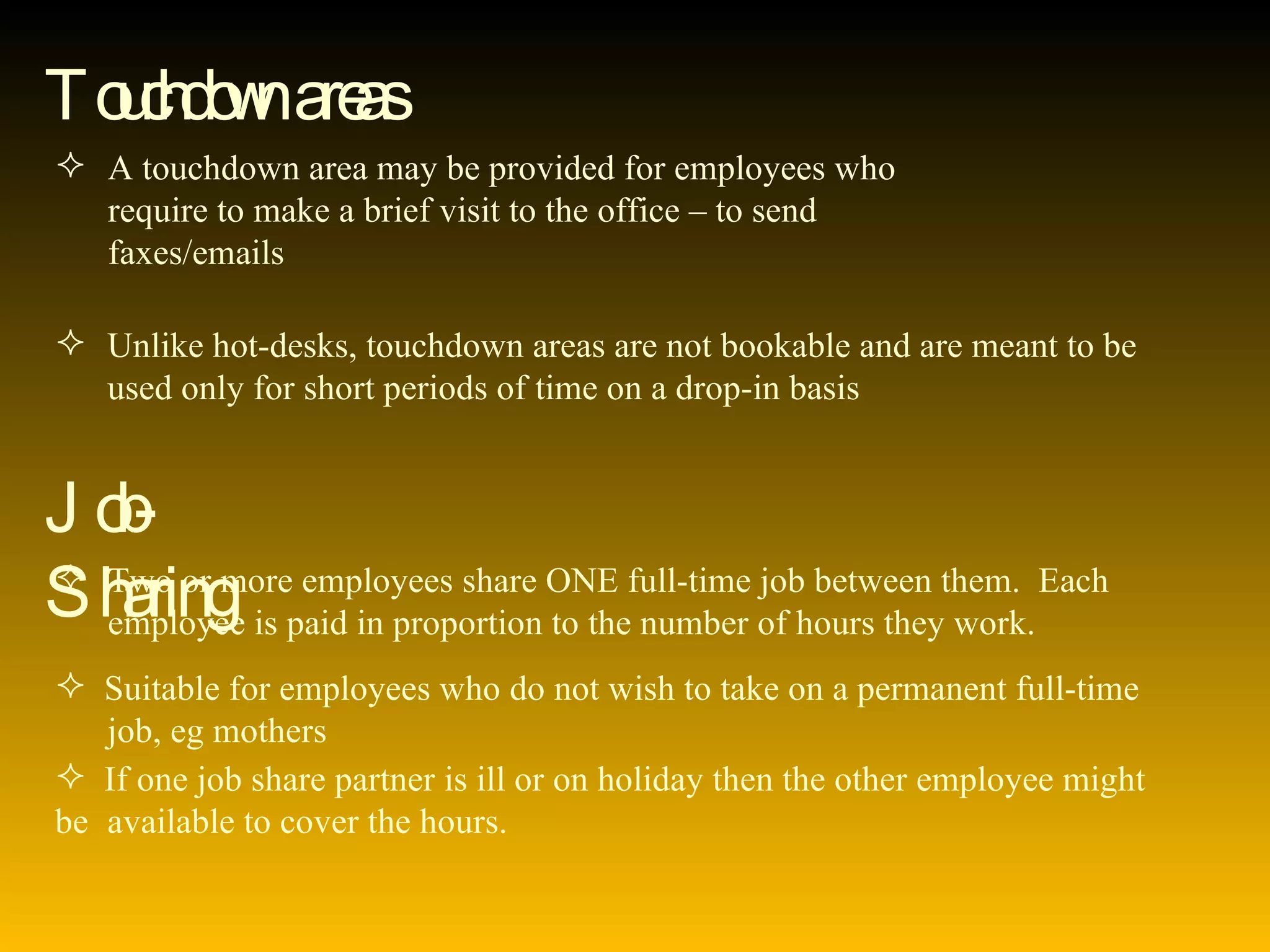Touchdown areas A touchdown area may be provided for employees who  require to make a brief visit to the office – to send  faxes/emails Unlike hot-desks, touchdown areas are not bookable and are meant to be  used only for short periods of time on a drop-in basis Job-Sharing Two or more employees share ONE full-time job between them.  Each  employee is paid in proportion to the number of hours they work. Suitable for employees who do not wish to take on a permanent full-time  job, eg mothers If one job share partner is ill or on holiday then the other employee might be  available to cover the hours. 
